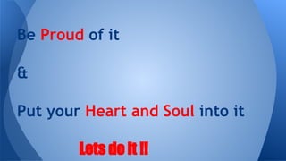 Be Proud of it
&
Put your Heart and Soul into it
Lets do it !!

 
