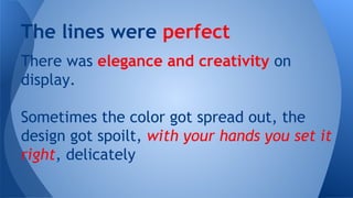 The lines were perfect
There was elegance and creativity on
display.
Sometimes the color got spread out, the
design got spoilt, with your hands you set it
right, delicately

 