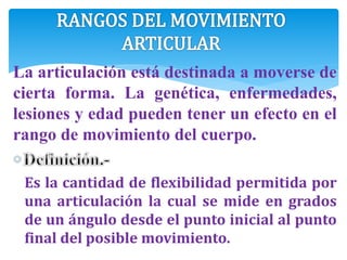 La articulación está destinada a moverse de
cierta forma. La genética, enfermedades,
lesiones y edad pueden tener un efecto en el
rango de movimiento del cuerpo.
Es la cantidad de flexibilidad permitida por
una articulación la cual se mide en grados
de un ángulo desde el punto inicial al punto
final del posible movimiento.
 