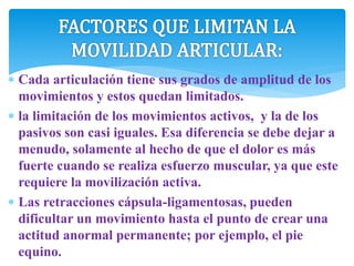 Cada articulación tiene sus grados de amplitud de los
movimientos y estos quedan limitados.
 la limitación de los movimientos activos, y la de los
pasivos son casi iguales. Esa diferencia se debe dejar a
menudo, solamente al hecho de que el dolor es más
fuerte cuando se realiza esfuerzo muscular, ya que este
requiere la movilización activa.
 Las retracciones cápsula-ligamentosas, pueden
dificultar un movimiento hasta el punto de crear una
actitud anormal permanente; por ejemplo, el pie
equino.
 