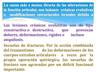 Las lesiones crónicas evolutivas son de tipo
constructiva o destructiva, que provocan
dolores, deformaciones, rigidez e incluso
anquilosis.
Secuelas de fracturas. Por la acción combinada
del traumatismo de las deformaciones de los
cuerpos extraños articulares a veces por la
propia operación quirúrgica, las secuelas de
fractura son agravadas por un déficit funcional
importante.
 