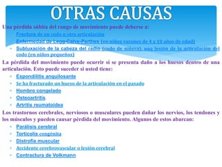 Una pérdida súbita del rango de movimiento puede deberse a:
 Fractura de un codo u otra articulación
 Enfermedad de Legg-Calve-Perthes (en niños varones de 4 a 10 años de edad)
 Subluxación de la cabeza del radio (codo de niñera), una lesión de la articulación del
codo (en niños pequeños)
La pérdida del movimiento puede ocurrir si se presenta daño a los huesos dentro de una
articulación. Esto puede suceder si usted tiene:
 Espondilitis anquilosante
 Se ha fracturado un hueso de la articulación en el pasado
 Hombro congelado
 Osteoartritis
 Artritis reumatoidea
Los trastornos cerebrales, nerviosos o musculares pueden dañar los nervios, los tendones y
los músculos y pueden causar pérdida del movimiento. Algunos de estos abarcan:
 Parálisis cerebral
 Tortícolis congénita
 Distrofia muscular
 Accidente cerebrovascular o lesión cerebral
 Contractura de Volkmann
 