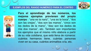 Para el aprendizaje de los números, los
mejores ejemplos provienen del propio
cuerpo : “una es la nariz”, “una es la boca”, “dos
son las orejas”, “dos son las manos”, “cinco son
los dedos de la mano”, “diez son los dedos de
mis dos manos”, etc. También son importantes
los ejemplos que el mismo niño elabora a partir
de su vida cotidiana, que está llena de números:
cuántos hermanos tiene, cuántas personas
viven en su casa, cuántos animalitos cría, etc.
EJEMPLOS DEL RANGO NUMÉRICO PARA EL CONTEO
 