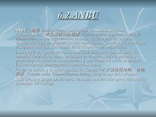 6.2.ANBU ANBU  ( 暗部  Lado oscuro ), contracción de  An satsu Senjutsu Tokushu  Bu tai ( 暗殺戦術特殊部隊  Fuerza militar especial táctica de eliminación ) es una organización de ninjas de élite bajo las órdenes directas del kage. La primera de éstas apareció en Konoha y fue creada por el segundo Hokage, siendo más tarde adoptado por otras aldeas. Los ANBU de Konoha llevan un uniforme distintivo, con máscaras de animales del zodíaco chino, un tatuaje en el brazo, chaleco plateado y protectores de metal en los antebrazos y una katana así como un ninjatō. Existen algunos departamentos conocidos, como: Fuerza de tortura y de interrogación de Konoha ( 木ノ葉暗部拷問・尋問部隊  Konoha Anbu Gōmon/Jinmon Butai ), dirigida por Ibiki Morino. Raíz  ( Ne ),que dirigía Danzō antes de morir, una fracción que a veces actúa al margen del Hokage. 