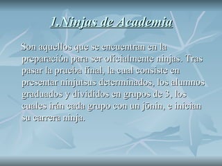 1.Ninjas de Academia Son aquellos que se encuentran en la preparación para ser oficialmente ninjas. Tras pasar la prueba final, la cual consiste en presentar ninjutsus determinados, los alumnos graduados y divididos en grupos de 3, los cuales irán cada grupo con un jōnin, e inician su carrera ninja.  