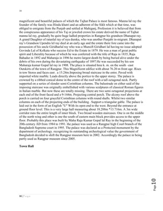 10
10 | P a g e
Page10
magnificent and beautiful palaces of which the Tajhat Palace is most famous. Manna lal ray the
founder of the family was Hindu khatri and an adherent of the Sikh which at that time, was
obliged to emigrate from the Punjab and settled at Mahiganj, Profession it is believed that from
the conspicuous appearance of his Taj or jeweled crown his estate derived the name of Tajhat
manna lal ray, gradually be quire huge ladled properties in Rangpur his grandson Dhanapat ray.
A grand Daughter of ratanlal ray of nya dumka, who was another Punjabi in-migrant. Dhanapat
ray’s Grandson Upendra lel ray died at an early age and the estate there fore came into the
possession of his uncle Giridharlal ray who was a Munsift Giridhari lal having no issue adopted
Govinda Lal of Kolkata who success Ed to the Estate in 1879. He was a man of great public
spirit and Liberality because of which he was conferred with the title of Raja in 1835, Raja
Bahadur in 1892 and Maharaja in 1896 he metro largest death by being buried alive under the
debris of his own during the devastating earthquake of 1897.He was succeeded by his son
Maharaja kumar Gopal lal ray in 1908. The place is situated hree k. m. on the south –east
Outskirts of the town of Rangpur. This Magnificent edifice with about 76.20 m front age. Rises
in tow Stores and faces east . a 15.24m.Imposing broad staircase in the entre. Paved with
imported white marble. Leads directly above the portico to the upper storey. The palace is
crowned by a ribbed conical dome in the centre of the roof with a tall octagonal neck. Partly
supported on a series of slender semi-Corinthian columns. The balustrade on either said of the
imposing staircase was originally embellished with various sculptures of classical Roman figures
in Italian marble. But now these are totally missing. There are two semi octagonal projections at
each end of the front faced and a 9-144m. Projecting central porch. The alcony roof above the
porch is carried on four graceful Corinthian columns with round shafts. Whilst two similar
columns on each of the projecting ends of the building . Support a triangular gable. The palace is
laid out in the form of an English "U" With its open end to the west. Beyond the entrance at
ground floor level. This is a very large hall measuring about 18.288m *13.716m. A 3m wide
corridor runs the entire length of inner block. Two broad wooden staircases. One is on the middle
of the north wing and other is one the south of eastern main block provides access to the upper
floor. Probably this place was built by Maha Raja Kumar Gopal lal Ray in the beginning of the
20th century AD from 1984 to 1991. the palace was used as a Rangpur high Court branch of the
Bangladesh Supreme court in 1995. The palace was declared as a Protected monument by the
department of archeology. recognizing its outstanding archeological value the government of
Bangladesh decided to shift the Rangpur museum here in 2002. Accordingly the palace in being
partly used as Rangpur museum since 2005.
Town Hall
 