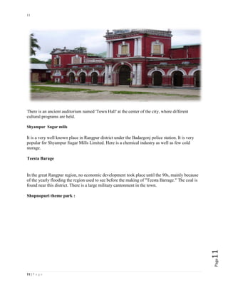 11
11 | P a g e
Page11
There is an ancient auditorium named 'Town Hall' at the center of the city, where different
cultural programs are held.
Shyampur Sugar mills
It is a very well known place in Rangpur district under the Badargonj police station. It is very
popular for Shyampur Sugar Mills Limited. Here is a chemical industry as well as few cold
storage.
Teesta Barage
In the great Rangpur region, no economic development took place until the 90s, mainly because
of the yearly flooding the region used to see before the making of "Teesta Barrage." The coal is
found near this district. There is a large military cantonment in the town.
Shopnopuri theme park :
 