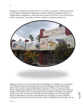 12
12 | P a g e
Page12
Shopnopuri is a beautiful Amusement Park. It is one of the most attractive artificial tourist places
in North Bengal of Bangladesh. Shopnopuri is located at Aftabganj, Nababganj subdistrict of
Dinajpur district. Shopnopuri is a theme park and its total area is 920 acre. You will need to buy
ticket to enter the park. At the gate, two statue of angels are waiting to welcome you.
Rangpur central zoo is one of the main attractions of Rangpur city. Rangpur zoo is located east
side of Hunuman-tola road beside police-line not far from Rangpur district Administration
office. In this zoo there has lots of Bangladeshi wild animel. Without it African lion, Black
Panther, Hippopotamus, different kinds of birds, snack & some rare animal & birds. Founder of
Rangpur zoo President Ershad, was responsible for lots of additions to Rangpur. They donated
land for a zoo with a massive park in the midst of town.The Rangpur zoo was built in 80th
Decade in 19th century.A wide area with lush green trees and grasses also houses different
animal species. The zoo has a variety of animals, mostly in small British-era style cages. The zoo
 