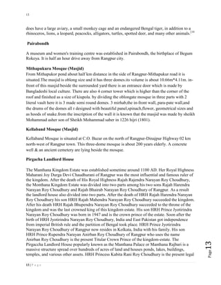 13
13 | P a g e
Page13
does have a large aviary, a small monkey cage and an endangered Bengal tiger, in addition to a
rhinoceros, lions, a leopard, peacocks, alligators, turtles, spotted deer, and many other animals.[10
Pairabondh
A museum and women's training centre was established in Pairabondh, the birthplace of Begum
Rokeya. It is half an hour drive away from Rangpur city.
Mithapukura Mosque (Masjid)
From Mithapukor pond about half km distance in the side of Rangpur-Mithapukur road it is
situated.The masjid is oblong size and it has three domes.its volume is about 10.66m*4.11m. in-
front of this masjid beside the surrounded yard there is an entrance door which is made by
Bangladeshi local culture. There are also 4 corner tower which is higher than the corner of the
roof and finished as a size of kiupola. by dividing the oblongate mosque in three parts with 2
literal vault here it is 3 made semi round domes. 3 mirhab,the in-front wall, para-pate wall,and
the drums of the domes all r designed with beautiful panel,spinach,flower, geometrical sizes and
as hoods of snake.from the inscription of the wall it is known that the masjid was made by sheikh
Mohammad asher son of Sheikh Mohammad saber in 1226 hijri (1801).
Kellaband Mosque (Masjid)
Kellaband Mosque is situated at C.O. Bazar on the north of Rangpur-Dinajpur Highway 02 km
north-west of Rangpur town. This three-dome mosque is about 200 years elderly. A concrete
well & an ancient cemetery are lying beside the mosque.
Pirgacha Landlord House
The Manthana Kingdom Estate was established sometime around 1100 AD. Her Royal Highness
Maharani Joy Durga Devi Chaudhurani of Rangpur was the most influential and famous ruler of
the kingdom. After the death of His Royal Highness Rajah Rajendra Narayan Roy Choudhury,
the Monthana Kingdom Estate was divided into two parts among his two sons Rajah Harendra
Narayan Roy Choudhury and Rajah Bhairab Narayan Roy Choudhury of Rangpur. As a result
the landlord house also divided into two parts. After the death of HRH Rajah Harendra Narayan
Roy Choudhury his son HRH Rajah Mahendra Narayan Roy Choudhury succeeded the kingdom.
After his death HRH Rajah Bhupendra Narayan Roy Choudhury succeeded to the throne of the
kingdom and was the last crowned king of this kingdom estate. His son HRH Prince Jyotirindra
Narayan Roy Choudhury was born in 1947 and is the crown prince of the estate. Soon after the
birth of HRH Jyotirindra Narayan Roy Choudhury, India and East Pakistan got independence
from imperial British rule and the partition of Bengal took place. HRH Prince Jyotirindra
Narayan Roy Choudhury of Rangpur now resides in Kolkata, India with his family. His son
HRH Prince Rupendra Narayan Anirban Roy Choudhury of Rangpur who uses the name
Anirban Roy Choudhury is the present Titular Crown Prince of the kingdom-estate. The
Pirgaccha Landlord House popularly known as the Manthana Palace or Manthana Rajbari is a
massive structure spread over hundreds of acres of land and houses ponds, lakes, buildings,
temples, and various other assets. HRH Princess Kabita Rani Roy Choudhury is the present legal
 
