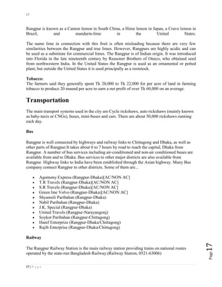 17
17 | P a g e
Page17
Rangpur is known as a Canton lemon in South China, a Hime lemon in Japan, a Cravo lemon in
Brazil, and mandarin-lime in the United States.
The name lime in connection with this fruit is often misleading because there are very few
similarities between the Rangpur and true limes. However, Rangpurs are highly acidic and can
be used as a substitute for commercial limes. The Rangpur is of Indian origin. It was introduced
into Florida in the late nineteenth century by Reasoner Brothers of Oneco, who obtained seed
from northwestern India. In the United States the Rangpur is used as an ornamental or potted
plant, but outside the United States it is used principally as a rootstock.
Tobacco:
The farmers said they generally spent Tk 20,000 to Tk 22,000 for per acre of land in farming
tobacco to produce 20 maund per acre to earn a net profit of over Tk 60,000 on an average.
Transportation
The main transport systems used in the city are Cycle rickshaws, auto rickshaws (mainly known
as baby-taxis or CNGs), buses, mini-buses and cars. There are about 50,000 rickshaws running
each day.
Bus
Rangpur is well connected by highways and railway links to Chittagong and Dhaka, as well as
other parts of Rangpur.It takes about 6 to 7 hours by road to reach the capital, Dhaka from
Rangpur. A number of bus services including air-conditioned and non-air conditioned buses are
available from and to Dhaka. Bus services to other major districts are also available from
Rangpur. Highway links to India have been established through the Asian highway. Many Bus
company connect Rangpur to other districts. Some of them are...
 Agomony Express (Rangpur-Dhaka)[AC/NON AC]
 T.R Travels (Rangpur-Dhaka)[AC/NON AC]
 S.R Travels (Rangpur-Dhaka)[AC/NON AC]
 Green line Volvo (Rangpur-Dhaka)[AC/NON AC]
 Shyamoli Paribahan (Rangpur-Dhaka)
 Nabil Paribahan (Rangpur-Dhaka)
 J.K. Special (Rangpur-Dhaka)
 United Travels (Rangpur-Narayangonj)
 Soykot Paribahan (Rangpur-Chittagong)
 Hanif Enterprize (Rangpur-Dhaka/Chittagong)
 Rajib Enterprise (Rangpur-Dhaka/Chittagong)
Railway
The Rangpur Railway Station is the main railway station providing trains on national routes
operated by the state-run Bangladesh Railway.(Railway Station, 0521-63006)
 