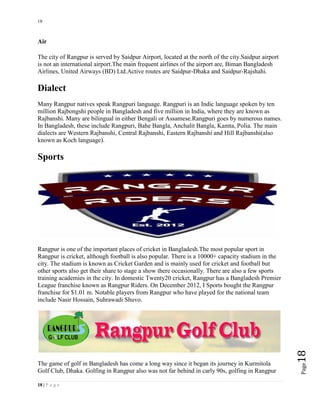 18
18 | P a g e
Page18
Air
The city of Rangpur is served by Saidpur Airport, located at the north of the city.Saidpur airport
is not an international airport.The main frequent airlines of the airport are, Biman Bangladesh
Airlines, United Airways (BD) Ltd.Active routes are Saidpur-Dhaka and Saidpur-Rajshahi.
Dialect
Many Rangpur natives speak Rangpuri language. Rangpuri is an Indic language spoken by ten
million Rajbongshi people in Bangladesh and five million in India, where they are known as
Rajbanshi. Many are bilingual in either Bengali or Assamese.Rangpuri goes by numerous names.
In Bangladesh, these include Rangpuri, Bahe Bangla, Anchalit Bangla, Kamta, Polia. The main
dialects are Western Rajbanshi, Central Rajbanshi, Eastern Rajbanshi and Hill Rajbanshi(also
known as Koch language).
Sports
Rangpur is one of the important places of cricket in Bangladesh.The most popular sport in
Rangpur is cricket, although football is also popular. There is a 10000+ capacity stadium in the
city. The stadium is known as Cricket Garden and is mainly used for cricket and football but
other sports also get their share to stage a show there occasionally. There are also a few sports
training academies in the city. In domestic Twenty20 cricket, Rangpur has a Bangladesh Premier
League franchise known as Rangpur Riders. On December 2012, I Sports bought the Rangpur
franchise for $1.01 m. Notable players from Rangpur who have played for the national team
include Nasir Hossain, Suhrawadi Shuvo.
The game of golf in Bangladesh has come a long way since it began its journey in Kurmitola
Golf Club, Dhaka. Golfing in Rangpur also was not far behind in carly 90s, golfing in Rangpur
 