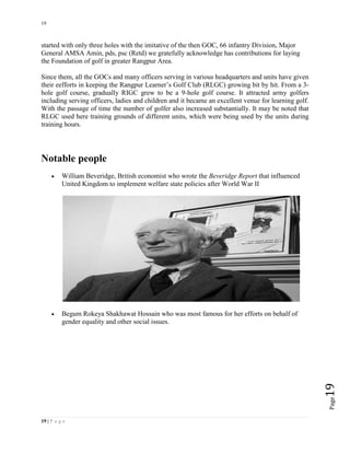 19
19 | P a g e
Page19
started with only three holes with the imitative of the then GOC, 66 infantry Division, Major
General AMSA Amin, pds, psc (Retd) we gratefully acknowledge has contributions for laying
the Foundation of golf in greater Rangpur Area.
Since them, all the GOCs and many officers serving in various headquarters and units have given
their eefforts in keeping the Rangpur Learner’s Golf Club (RLGC) growing bit by hit. From a 3-
hole golf course, gradually RIGC grew to be a 9-hole golf course. It attracted army golfers
including serving officers, ladies and children and it became an excellent venue for learning golf.
With the passage of time the number of golfer also increased substantially. It may be noted that
RLGC used here training grounds of different units, which were being used by the units during
training hours.
Notable people
 William Beveridge, British economist who wrote the Beveridge Report that influenced
United Kingdom to implement welfare state policies after World War II
 Begum Rokeya Shakhawat Hossain who was most famous for her efforts on behalf of
gender equality and other social issues.
 