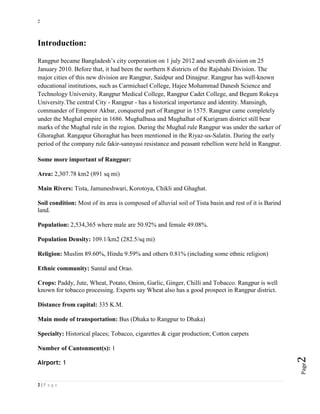 2
2 | P a g e
Page2
Introduction:
Rangpur became Bangladesh’s city corporation on 1 july 2012 and seventh division on 25
January 2010. Before that, it had been the northern 8 districts of the Rajshahi Division. The
major cities of this new division are Rangpur, Saidpur and Dinajpur. Rangpur has well-known
educational institutions, such as Carmichael College, Hajee Mohammad Danesh Science and
Technology University, Rangpur Medical College, Rangpur Cadet College, and Begum Rokeya
University.The central City - Rangpur - has a historical importance and identity. Mansingh,
commander of Emperor Akbar, conquered part of Rangpur in 1575. Rangpur came completely
under the Mughal empire in 1686. Mughalbasa and Mughalhat of Kurigram district still bear
marks of the Mughal rule in the region. During the Mughal rule Rangpur was under the sarker of
Ghoraghat. Rangapur Ghoraghat has been mentioned in the Riyaz-us-Salatin. During the early
period of the company rule fakir-sannyasi resistance and peasant rebellion were held in Rangpur.
Some more important of Rangpur:
Area: 2,307.78 km2 (891 sq mi)
Main Rivers: Tista, Jamuneshwari, Korotoya, Chikli and Ghaghat.
Soil condition: Most of its area is composed of alluvial soil of Tista basin and rest of it is Barind
land.
Population: 2,534,365 where male are 50.92% and female 49.08%.
Population Density: 109.1/km2 (282.5/sq mi)
Religion: Muslim 89.60%, Hindu 9.59% and others 0.81% (including some ethnic religion)
Ethnic community: Santal and Orao.
Crops: Paddy, Jute, Wheat, Potato, Onion, Garlic, Ginger, Chilli and Tobacco. Rangpur is well
known for tobacco processing. Experts say Wheat also has a good prospect in Rangpur district.
Distance from capital: 335 K.M.
Main mode of transportation: Bus (Dhaka to Rangpur to Dhaka)
Specialty: Historical places; Tobacco, cigarettes & cigar production; Cotton carpets
Number of Cantonment(s): 1
Airport: 1
 