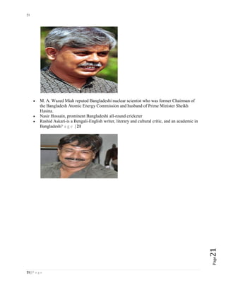 21
21 | P a g e
Page21
 M. A. Wazed Miah reputed Bangladeshi nuclear scientist who was former Chairman of
the Bangladesh Atomic Energy Commission and husband of Prime Minister Sheikh
Hasina.
 Nasir Hossain, prominent Bangladeshi all-round cricketer
 Rashid Askari-is a Bengali-English writer, literary and cultural critic, and an academic in
BangladeshP a g e | 21
 