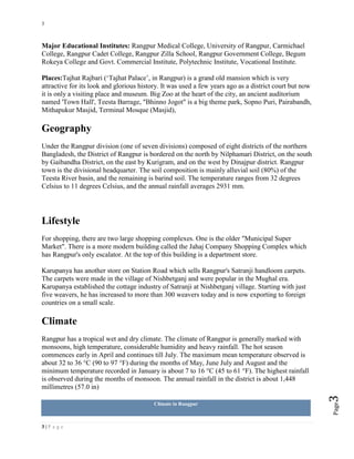 3
3 | P a g e
Page3
Major Educational Institutes: Rangpur Medical College, University of Rangpur, Carmichael
College, Rangpur Cadet College, Rangpur Zilla School, Rangpur Government College, Begum
Rokeya College and Govt. Commercial Institute, Polytechnic Institute, Vocational Institute.
Places:Tajhat Rajbari (‘Tajhat Palace’, in Rangpur) is a grand old mansion which is very
attractive for its look and glorious history. It was used a few years ago as a district court but now
it is only a visiting place and museum. Big Zoo at the heart of the city, an ancient auditorium
named 'Town Hall', Teesta Barrage, "Bhinno Jogot" is a big theme park, Sopno Puri, Pairabandh,
Mithapukur Masjid, Terminal Mosque (Masjid),
Geography
Under the Rangpur division (one of seven divisions) composed of eight districts of the northern
Bangladesh, the District of Rangpur is bordered on the north by Nilphamari District, on the south
by Gaibandha District, on the east by Kurigram, and on the west by Dinajpur district. Rangpur
town is the divisional headquarter. The soil composition is mainly alluvial soil (80%) of the
Teesta River basin, and the remaining is barind soil. The temperature ranges from 32 degrees
Celsius to 11 degrees Celsius, and the annual rainfall averages 2931 mm.
Lifestyle
For shopping, there are two large shopping complexes. One is the older "Municipal Super
Market". There is a more modern building called the Jahaj Company Shopping Complex which
has Rangpur's only escalator. At the top of this building is a department store.
Karupanya has another store on Station Road which sells Rangpur's Satranji handloom carpets.
The carpets were made in the village of Nishbetganj and were popular in the Mughal era.
Karupanya established the cottage industry of Satranji at Nishbetganj village. Starting with just
five weavers, he has increased to more than 300 weavers today and is now exporting to foreign
countries on a small scale.
Climate
Rangpur has a tropical wet and dry climate. The climate of Rangpur is generally marked with
monsoons, high temperature, considerable humidity and heavy rainfall. The hot season
commences early in April and continues till July. The maximum mean temperature observed is
about 32 to 36 °C (90 to 97 °F) during the months of May, June July and August and the
minimum temperature recorded in January is about 7 to 16 °C (45 to 61 °F). The highest rainfall
is observed during the months of monsoon. The annual rainfall in the district is about 1,448
millimetres (57.0 in)
Climate in Rangpur
 