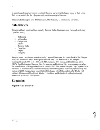 5
5 | P a g e
Page5
In an anthropological view most people of Rangpur are having Rajbagshi blood in their veins.
This is true mainly for the villages which are the majority in Rangpur.
The district of Rangpur have 4924 mosques, 480 churches, 43 temples and six tombs.
Sub-districts
The district has 3 municipalities, namely, Rangpur Sadar, Badarganj, and Haragach, and eight
Upazilas, namely:
 Badarganj
 Mithapukur
 Gangachara
 Kaunia
 Rangpur Sadar
 Pirgachha
 Pirganj
 Taraganj
Rangpur town, covering an area of around 43 square kilometers, lies on the bank of the Ghaghat
river, and was turned into a municipality back in 1869. The population of the Rangpur
municipality as of 2006 is 251,699, with 52% male and 48% female, and the literacy rate is
54.6%. Establishment of Rangpur City Corporation, as Divisional City is now under way after
the establishment of Rangpur Division in January 2010. The area of Rangpur City Corporation is
estimated to be around 100 square kilometer accommodating about 6 million population by next
Census of 2011. Rangpur city would be the fifth largest city of Bangladesh after Dhaka (125
million), Chittagong (30 million), Khulna (10 million) and Rajshahi (8 million) estimated
population by the next 2011 census.
Education
Begum Rokeya University:
 