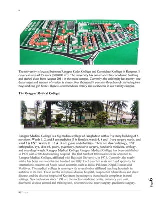 6
6 | P a g e
Page6
The university is located between Rangpur Cadet College and Carmichael College in Rangpur. It
covers an area of 75 acres (300,000 m2
). The university has constructed four academic building
and started class from August 2011 in the main campus. Currently, the university has twenty-one
department and amount of student is almost four thousand.It contains three hostel (including two
boys and one girl hostel.There is a tremendious library and a cafeteria in our varsity campus.
The Rangpur Medical College:
Rangpur Medical College is a big medical college of Bangladesh with a five story building of 6
partitions. Wards 1, 2, and 3 are medicine (3 is female), wards 4, 8 and 10 are surgery wards, and
ward 5 is ENT. Wards 11, 13 & 14 are gynae and obstetrics. There are also cardiology, ENT,
orthopedics, eye, skin-vd, gastro, psychiatry, paediatric surgery, paediatric medicine, urology,
and neurology wards. Rangpur Medical College Rangpur Medical College has been established
in 1970 with a 500-bed teaching hospital. The first batch of 100 students were admitted to
Rangpur Medical College, affiliated with Rajshahi University, in 1971. Currently, the yearly
intake has been increased to one hundred and fifty. Each year ten seats are fixed specially for
international students of South Asian countries such as India, Pakistan, Nepal, Bhutan and
Maldives. The medical college is running with several other affiliated teaching hospitals in
addition to its own. These are the infectious disease hospital, hospital for tuberculosis and chest
disease, and the district hospital of Kurigram including six thana health complexes in rural
settings. New inclusions since 1991 are the nuclear medicine centre, coronary care unit,
diarrhoeal disease control and training unit, neuromedicine, neurosurgery, paediatric surgery,
 