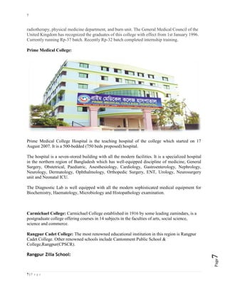 7
7 | P a g e
Page7
radiotherapy, physical medicine department, and burn unit. The General Medical Council of the
United Kingdom has recognized the graduates of this college with effect from 1st January 1996.
Currently running Rp-37 batch. Recently Rp-32 batch completed internship training.
Prime Medical College:
Prime Medical College Hospital is the teaching hospital of the college which started on 17
August 2007. It is a 500-bedded (750 beds proposed) hospital.
The hospital is a seven-stored building with all the modern facilities. It is a specialized hospital
in the northern region of Bangladesh which has well-equipped discipline of medicine, General
Surgery, Obstetrical, Paediatric, Anesthesiology, Cardiology, Gastroenterology, Nephrology,
Neurology, Dermatology, Ophthalmology, Orthopedic Surgery, ENT, Urology, Neurosurgery
unit and Neonatal ICU.
The Diagnostic Lab is well equipped with all the modern sophisticated medical equipment for
Biochemistry, Haematology, Microbiology and Histopathology examination.
Carmichael College: Carmichael College established in 1916 by some leading zamindars, is a
postgraduate college offering courses in 14 subjects in the faculties of arts, social science,
science and commerce.
Rangpur Cadet College: The most renowned educational institution in this region is Rangpur
Cadet College. Other renowned schools include Cantonment Public School &
College,Rangpur(CPSCR).
Rangpur Zilla School:
 