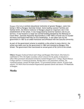 8
8 | P a g e
Page8
Rangpur Zilla School earliest educational institution of greater Rangpur, came into
being in 1832 as Rangpur Zamindar School. Some leading ZAMINDAR families and
Nathial Smith, the District Collector of Rangpur played an important role in the
establishment of the school. It was inaugurated by Governor General LORD WILLIAM
BENTINCK. It was housed in a large two-storied building donated by the Maharaja of
Cooch Bihar. Zamindar Rajmohan Roychowdhury (1787-1847) of Kundi was its founder
secretary and Krishna Nath Ray its first headmaster. It was taken over by the
government in 1857 as an aided institution and affiliated with the Calcutta University.
As part of the government scheme to establish a zilla school in every district, the
school was taken over by the government in 1862 and renamed as Rangpur Zilla
School. The government then sanctioned an annual grant of Rs 2,616 to the school.
Others: Rangpur Technical School and College and Rangpur Zilla School. Zilla School is
established in 1832, this higher secondary school is known for the quality of education it
offers.Other prominent educational institutions include Rangpur Govt. College, Begum Rokeya
College and Govt. Commercial Institute. Besides there is one polytechnic institute, one
vocational institute, around 282 high schools, 722 government primary schools, 38 junior high
schools, 193 NGO (Non Government Organization) operated schools and almost 370 Madrasahs
in Rangpur.
Media
 