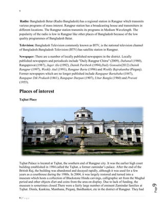 9
9 | P a g e
Page9
Radio: Bangladesh Betar (Radio Bangladesh) has a regional station in Rangpur which transmits
various programs of mass interest. Rangpur station has a broadcasting house and transmitters in
different locations. The Rangpur station transmits its programs in Medium Wavelength. The
popularity of the radio is low in Rangpur like other places of Bangladesh because of the low
quality programmes of Bangladesh Betar.
Television: Bangladesh Television commonly known as BTV, is the national television channel
of Bangladesh.Bangladesh Television (BTV) has satellite station in Rangpur.
Newspaper: There are a number of locally published newspapers in the district. Locally
published newspapers and periodicals include "Daily Rangpur Chitra" (2009), Dabanal (1980),
Rangaprovat (1987), Juger Alo (1992), Dainik Paribesh (1994),Daily Gonoalo(2012) Dainik
Rangpur (1997), Weekly Atal (1991), Rangpur Barta (1996) and Weekly Bajrakantha (Pirganj).
Former newspapers which are no longer published include Rangapur Bartabaha (1847),
Rangapur Dik Prakash (1861), Rangapur Darpan (1907), Uttar Bangla (1960) and Pravati
(1955).
Places of interest
Tajhat Place
Tajhat Palace is located at Tajhat, the southern end of Rangpur city. It was the earlier high court
building established in 1984 called the Tajhat, a former zamindar’s palace. After the end of the
British Raj, the building was abandoned and decayed rapidly, although it was used for a few
years as a courthouse during the 1980s. In 2004, it was largely restored and turned into a
museum which hosts a collection of Blackstone Hindu carvings, calligraphic art from the Mughal
period and other objects d'art and coins from the area on display. Due to lack of funding, the
museum is sometimes closed.There were a fairly large number of eminent Zamindar families at
Tajhat. Dimla, Kankina, Manthana, Pirganj, Bardhankot, ete in the district of Rangpur. They had
 