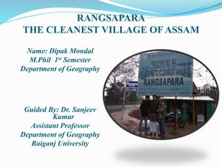 RANGSAPARA
THE CLEANEST VILLAGE OF ASSAM
Name: Dipak Mondal
M.Phil 1st Semester
Department of Geography
Guided By: Dr. Sanjeev
Kumar
Assistant Professor
Department of Geography
Raiganj University
 