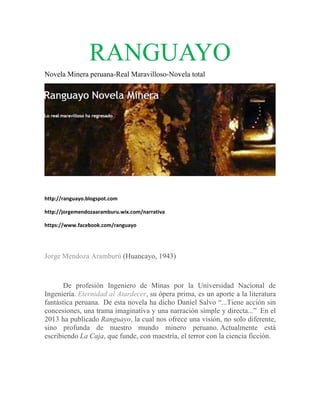 RA GUAYO
ANG AY
Nove Minera peruana-R Marav
ela
Real
villoso-Nov total
vela

http://
/ranguayo.blogspot.com 
http://
/jorgemendo
ozaaramburu.
.wix.com/nar
rrativa 
https:/
//www.faceb
book.com/ran
nguayo 

NOT D
TA
Jorge Mendoza Aramburú (Huancay 1943)
e
ú
yo,

De profe
esión Inge
eniero de Minas po la Univ
or
versidad N
Nacional d
de
Ingen
niería. Eter
rnidad al Atardecer, su ópera p
A
prima, es u aporte a la literatu
un
ura
fantás
stica perua
ana. De es novela ha dicho D
sta
Daniel Salv “...Tien acción s
vo
ne
sin
conce
esiones, un trama im
na
maginativa y una nar
a
rración sim
mple y directa...” En el
2013 ha publica Rangu
ado
uayo, la cua nos ofre una vis
al
ece
sión, no so diferent
olo
te,
sino profunda de nue
a
estro mun
ndo mine
ero peruan Actual
no.
lmente es
stá
escrib
biendo La Caja, que funde, con maestría, el terror c la cienc ficción.
n
con
cia

 