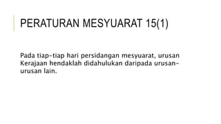 PERATURAN MESYUARAT 15(1)
Pada tiap-tiap hari persidangan mesyuarat, urusan
Kerajaan hendaklah didahulukan daripada urusan-
urusan lain.
 