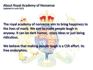 About Royal Academy of Nonsense
Updated in June 2012




The royal academy of nonsense aim to bring happiness to
the lives of many. We aim to make people laugh in
anyway. It can be dark humor, crazy ideas or just being
ridiculous.

We believe that making people laugh is a CSR effort. Its
free endorphins.
 