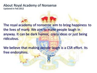 About Royal Academy of Nonsense
Updated in Feb 2012




The royal academy of nonsense aim to bring happiness to
the lives of many. We aim to make people laugh in
anyway. It can be dark humor, crazy ideas or just being
ridiculous.

We believe that making people laugh is a CSR effort. Its
free endorphins.
 