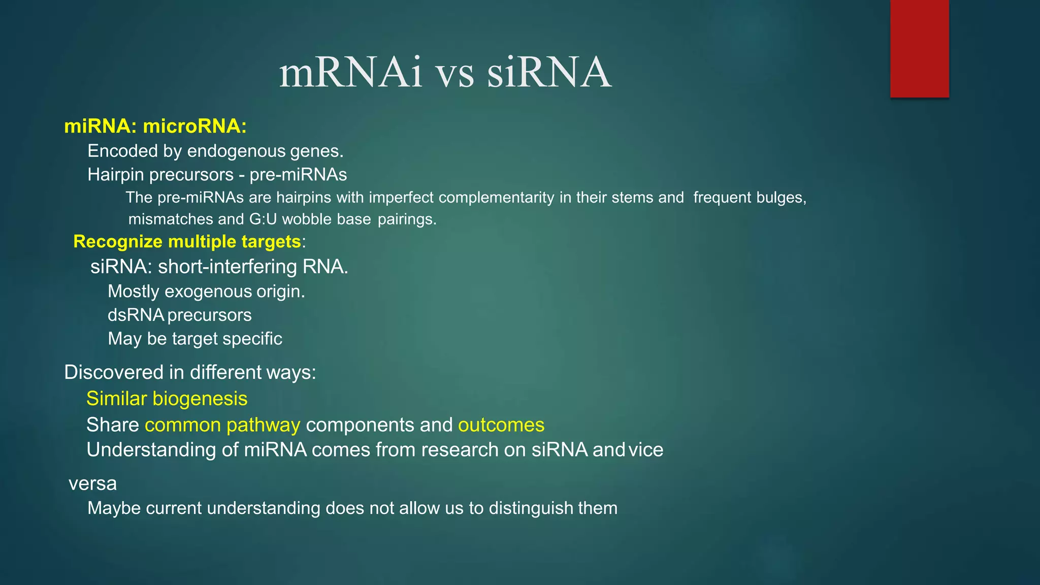 mRNAi vs siRNA
miRNA: microRNA:
Encoded by endogenous genes.
Hairpin precursors - pre-miRNAs
The pre-miRNAs are hairpins with imperfect complementarity in their stems and frequent bulges,
mismatches and G:U wobble base pairings.
Recognize multiple targets:
siRNA: short-interfering RNA.
Mostly exogenous origin.
dsRNAprecursors
May be target specific
Discovered in different ways:
Similar biogenesis
Share common pathway components and outcomes
Understanding of miRNA comes from research on siRNA andvice
versa
Maybe current understanding does not allow us to distinguish them
 