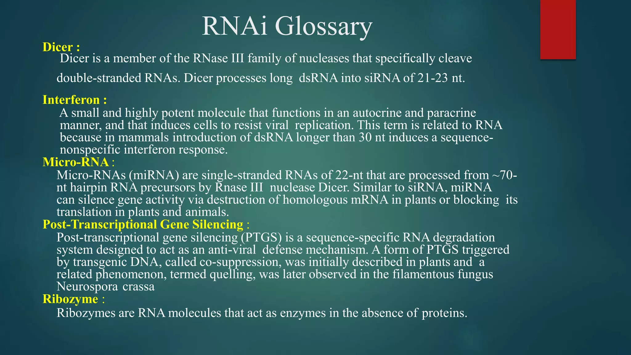 RNAi Glossary
Dicer :
Dicer is a member of the RNase III family of nucleases that specifically cleave
double-stranded RNAs. Dicer processes long dsRNA into siRNA of 21-23 nt.
Interferon :
A small and highly potent molecule that functions in an autocrine and paracrine
manner, and that induces cells to resist viral replication. This term is related to RNA
because in mammals introduction of dsRNA longer than 30 nt induces a sequence-
nonspecific interferon response.
Micro-RNA :
Micro-RNAs (miRNA) are single-stranded RNAs of 22-nt that are processed from ~70-
nt hairpin RNA precursors by Rnase III nuclease Dicer. Similar to siRNA, miRNA
can silence gene activity via destruction of homologous mRNA in plants or blocking its
translation in plants and animals.
Post-Transcriptional Gene Silencing :
Post-transcriptional gene silencing (PTGS) is a sequence-specific RNA degradation
system designed to act as an anti-viral defense mechanism. A form of PTGS triggered
by transgenic DNA, called co-suppression, was initially described in plants and a
related phenomenon, termed quelling, was later observed in the filamentous fungus
Neurospora crassa
Ribozyme :
Ribozymes are RNA molecules that act as enzymes in the absence of proteins.
 