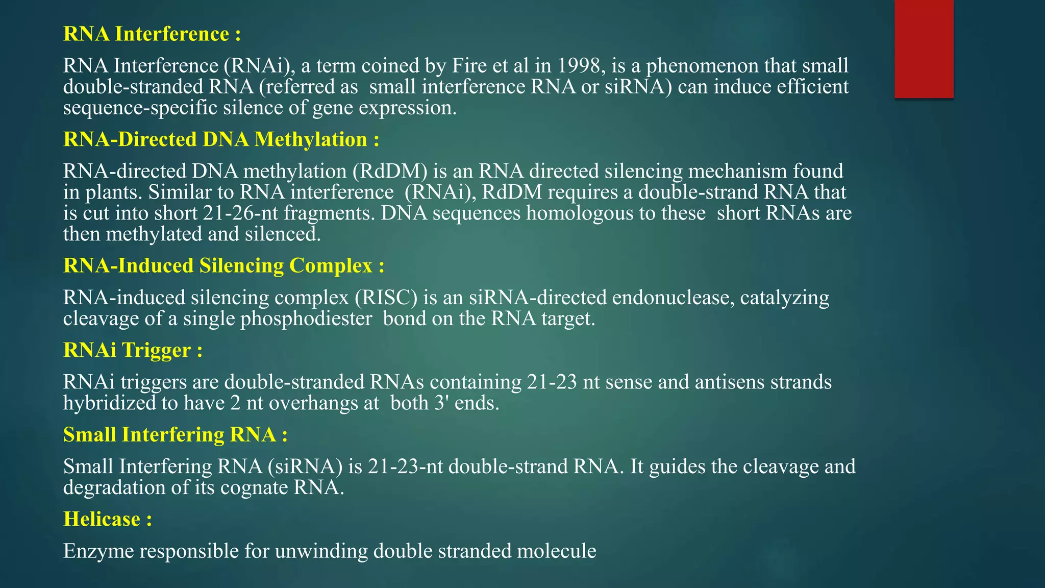 RNA Interference :
RNA Interference (RNAi), a term coined by Fire et al in 1998, is a phenomenon that small
double-stranded RNA (referred as small interference RNA or siRNA) can induce efficient
sequence-specific silence of gene expression.
RNA-Directed DNA Methylation :
RNA-directed DNA methylation (RdDM) is an RNA directed silencing mechanism found
in plants. Similar to RNA interference (RNAi), RdDM requires a double-strand RNA that
is cut into short 21-26-nt fragments. DNA sequences homologous to these short RNAs are
then methylated and silenced.
RNA-Induced Silencing Complex :
RNA-induced silencing complex (RISC) is an siRNA-directed endonuclease, catalyzing
cleavage of a single phosphodiester bond on the RNA target.
RNAi Trigger :
RNAi triggers are double-stranded RNAs containing 21-23 nt sense and antisens strands
hybridized to have 2 nt overhangs at both 3' ends.
Small Interfering RNA :
Small Interfering RNA (siRNA) is 21-23-nt double-strand RNA. It guides the cleavage and
degradation of its cognate RNA.
Helicase :
Enzyme responsible for unwinding double stranded molecule
 