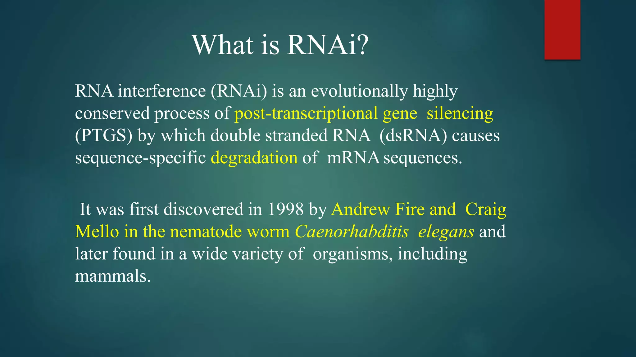 What is RNAi?
RNA interference (RNAi) is an evolutionally highly
conserved process of post-transcriptional gene silencing
(PTGS) by which double stranded RNA (dsRNA) causes
sequence-specific degradation of mRNAsequences.
It was first discovered in 1998 by Andrew Fire and Craig
Mello in the nematode worm Caenorhabditis elegans and
later found in a wide variety of organisms, including
mammals.
 