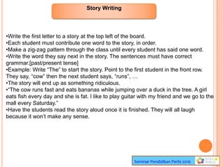 Story Writing
Seminar Pendidikan Perlis 2016
•Write the first letter to a story at the top left of the board.
•Each student must contribute one word to the story, in order.
•Make a zig-zag pattern through the class until every student has said one word.
•Write the word they say next in the story. The sentences must have correct
grammar.[past/present tense]
•Example: Write “The” to start the story. Point to the first student in the front row.
They say, “cow” then the next student says, “runs”, …
•The story will end up as something ridiculous.
•“The cow runs fast and eats bananas while jumping over a duck in the tree. A girl
eats fish every day and she is fat. I like to play guitar with my friend and we go to the
mall every Saturday.”
•Have the students read the story aloud once it is finished. They will all laugh
because it won’t make any sense.
 