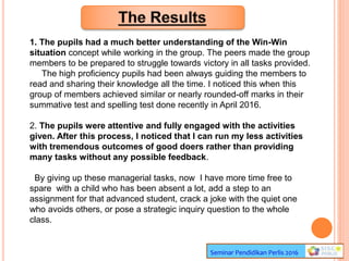 Seminar Pendidikan Perlis 2016
1. The pupils had a much better understanding of the Win-Win
situation concept while working in the group. The peers made the group
members to be prepared to struggle towards victory in all tasks provided.
The high proficiency pupils had been always guiding the members to
read and sharing their knowledge all the time. I noticed this when this
group of members achieved similar or nearly rounded-off marks in their
summative test and spelling test done recently in April 2016.
2. The pupils were attentive and fully engaged with the activities
given. After this process, I noticed that I can run my less activities
with tremendous outcomes of good doers rather than providing
many tasks without any possible feedback.
By giving up these managerial tasks, now I have more time free to
spare with a child who has been absent a lot, add a step to an
assignment for that advanced student, crack a joke with the quiet one
who avoids others, or pose a strategic inquiry question to the whole
class.
 