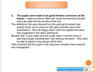 Seminar Pendidikan Perlis 2016
3. The pupils were made to be good thinkers and lovers of the
lesson. I made my lesson filled with varied fun learning activities
every day after the two months of the trial.
The reflections that were derived from the parking lot system had
greatly driven me to come out with good activities upon their
expectations. They felt happy when I took and applied the ideas
they suggested in the class’ parking lot.
Besides that, I have made sure the pupils were in comfort zone of
learning through choosing their next working members . They were
be able to adapt to new groups all the time .
Other teachers felt the pupils in the classroom became more matured
and manageable .
 