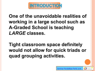 Seminar Pendidikan Perlis 2016
One of the unavoidable realities of
working in a large school such as
A-Graded School is teaching
LARGE classes.
Tight classroom space definitely
would not allow for quick triads or
quad grouping activities.
 
