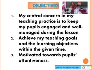 1. My central concern in my
teaching practice is to keep
my pupils engaged and well-
managed during the lesson.
2. Achieve my teaching goals
and the learning objectives
within the given time.
3. Motivated towards pupils’
attentiveness.
Seminar Pendidikan Perlis 2016
 
