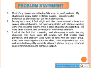 Seminar Pendidikan Perlis 2016
1. Most of my classes are in the low 30s, even up to 40 students . My
challenge is simply that in my larger classes, I cannot monitor
behaviour as effectively as I can in smaller classes.
2. During work time, I feel alright with the conversational volume that
comes with collaboration, but I get so frustrated with students wasting
work time. It seems that the more I assist students who need help, the
more other students take advantage of my diverted attention.
3. I admit the fact that presenting and discussing a unit's learning
objectives may have taken 20 minutes with that smaller class
previously, and probably takes twice as long with this larger group.
Also, I was lamenting over the days when I could whip around the room
and spend a few quality moments with each student or group, or when I
could offer immediate and thorough support.
 