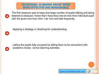 Seminar Pendidikan Perlis 2016
The first measure was to keep that large number of pupils talking and being
listened to because I knew that I have less one-on-one time individual pupil
with the given one hour time .I do ‘turn and talk frequently.
Applying a strategy in checking for understanding.
Letting the pupils fully occupied by letting them to be convenient with
academic noises via fun learning activities.
 