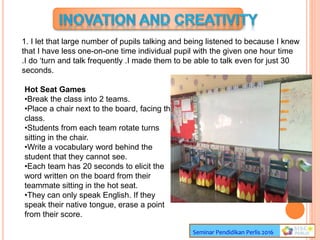Seminar Pendidikan Perlis 2016
1. I let that large number of pupils talking and being listened to because I knew
that I have less one-on-one time individual pupil with the given one hour time
.I do ‘turn and talk frequently .I made them to be able to talk even for just 30
seconds.
Hot Seat Games
•Break the class into 2 teams.
•Place a chair next to the board, facing the
class.
•Students from each team rotate turns
sitting in the chair.
•Write a vocabulary word behind the
student that they cannot see.
•Each team has 20 seconds to elicit the
word written on the board from their
teammate sitting in the hot seat.
•They can only speak English. If they
speak their native tongue, erase a point
from their score.
 