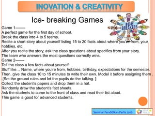 Ice- breaking Games
Seminar Pendidikan Perlis 2016
Game 1——–
A perfect game for the first day of school.
Break the class into 4 to 5 teams.
Recite a short story about yourself listing 15 to 20 facts about where you’re from, your
hobbies, etc
After you recite the story, ask the class questions about specifics from your story.
The team who answers the most questions correctly wins.
Game 2——-
Tell the class a few facts about yourself.
Stuff like… Name, where you’re from, hobbies, birthday, expectations for the semester.
Then, give the class 10 to 15 minutes to write their own. Model it before assigning them .
.[Set the ground rules and let the pupils do the talking. ]
Collect the student’s papers and drop them in a hat.
Randomly draw the student’s fact sheets.
Ask the students to come to the front of class and read their list aloud.
This game is good for advanced students.
 
