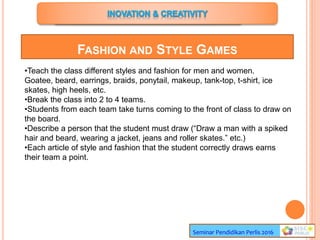 Seminar Pendidikan Perlis 2016
FASHION AND STYLE GAMES
•Teach the class different styles and fashion for men and women.
Goatee, beard, earrings, braids, ponytail, makeup, tank-top, t-shirt, ice
skates, high heels, etc.
•Break the class into 2 to 4 teams.
•Students from each team take turns coming to the front of class to draw on
the board.
•Describe a person that the student must draw (“Draw a man with a spiked
hair and beard, wearing a jacket, jeans and roller skates.” etc.)
•Each article of style and fashion that the student correctly draws earns
their team a point.
 