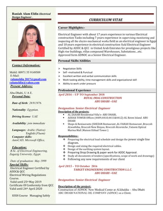 CURRICULUM VITAE
Career Highlights:-
Electrical Engineer with about 17 years experience in various Electrical
construction Tasks including 7 years experience in supervising monitoring and
inspecting all the electro mechanical works field as an electrical engineer in Egypt
and 10 years experience in electrical construction field Electrical Engineer
Certified by ADDC & QCC in United Arab Emirates for prestigious projects like
High rise buildings, villas compound Warehouses, Substations…etc.
Approved form ADNOC as a Senior Electrical Engineer.
Personal Skills/Abilities
 Negotiation Skills
 Self –motivated & Punctual
 Excellent written and verbal communication skills
 Multi-tasking ability, time management skills and organizational skill
 Ability to work under pressure
Professional Experience
April 2016 – UP TO September 2018
ROYAL IMAG CONSTRUCTION
ABU DHABI –UAE
Designation: Senior Electrical Engineer
Description of the projects:
 AL ZAAABI Residential Villa’s- ABU DHABI,
 ADDAX TOWER Offices (4409,4410,4411&4412)-AL Reem Island ABU
DHABI
 Shops & Restaurants (SHEZAN Restaurant ,AL FARAH Restaurant ,Broccoli
ALwathiba, Broccoli New Binyas, Broccoli Alcorniche ,Yateem Optical
Marina Mall ,Maison Etihad Tower )
Responsibilities:-
 Preparing the electrical load schedule and design the power single line
diagram.
 Design and sizing the required electrical cables.
 Design of the earthing system layout.
 Preparing Shop Drawing & paper work for ADDC Approval.
 Study all documents of tenders (specifications, scope of work and drawings)
 Following any new requirements of our client
April 2015 – TO October 2016
TARGET ENGINEERING CONSTRUCTION L.L.C.
ABU DHABI –UAE
Designation: Senior Electrical Engineer
Description of the project:
Construction of ADNOC New Medical Center at ALkhaldia – Abu Dhabi
ABU DHABI NATIONAL OIL COMPANY (ADNOC) as a Client.
Raniah Alam Eldin Electrical
Design Engineer .
Contact Information:
Mobil: 00971 55 9149509
E-Mail:
ralameldin 2017@gmail.com
ralameldin@yahoo.com
Present Address:
Abu-Dhabi, U A E.
Personal Data:
Date of birth: 28/9/1976.
Nationality: Egyptian.
Driving license: UAE
Availability: join immediate
Languages: Arabic (Native)
English (Fluent)
Computer skills:
AutoCAD, Microsoft Office,
Education:
B.Sc. of Electrical Engineering,
Zagazig University, Egypt.
Date of graduation: May 1999
Special Skills:
Electrical Engineer Certified by
ADDC& QCC
Electrical Wiring Regulations
Course.
Valid until 25th May 2019
Certificate Of Conformity from QCC
Valid until 24th April 2020
IOSH Course Managing Safely
 