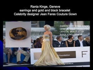 Rania Kinge, Geneve
    earrings and gold and black bracelet
Celebrity designer Jean Fares Couture Gown


                              EARRINGS BY RANIA KINGE,
                              GENEVE, GOLD SWAROVSKI
                              CRYSTAL BRACELET BY
                              RANIA KING, GENEVE
 