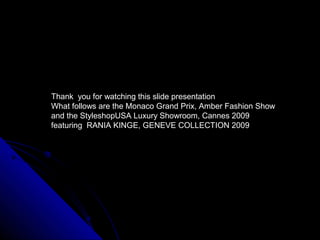 Thank you for watching this slide presentation
What follows are the Monaco Grand Prix, Amber Fashion Show
and the StyleshopUSA Luxury Showroom, Cannes 2009
featuring RANIA KINGE, GENEVE COLLECTION 2009
 