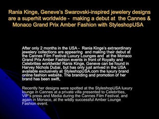 Rania Kinge, Geneve’s Swarovski-inspired jewelery designs
are a superhit worldwide - making a debut at the Cannes &
  Monaco Grand Prix Amber Fashion with StyleshopUSA



     After only 2 months in the USA - Rania Kinge’s extraordinary
     jewelery collections are appearing and making their debut at
     the Cannes Film Festival Luxury Lounges and at the Monaco
     Grand Prix Amber Fashion events in front of Royalty and
     Celebrities worldwide! Ranis Kinge, Geneve can be found in
     Harvey Nichols Dubai, but has only just arrived in the USA
     available exclusively at StyleshopUSA.com the luxury brand
     online fashion website. The branding and promotion of her
     brand has been swift,

     Recently her designs were spotted at the StyleshopUSA luxury
     lounge in Cannes at a private villa presented to Celebrities,
     VIP’s press and Media during the Cannes Film Festival, and
     again in Monaco, at the wildly successful Amber Lounge
     Fashion event.
 