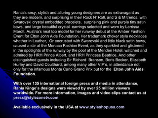 Rania’s sexy, stylish and alluring young designers are as extravagant as
they are modern, and surprising in their Rock N’ Roll, and S & M trends, with
Swarovski crystal embedded bracelets, surprising pink and purple tiny satin
bows, and large beautiful crystal earrings selected and worn by Larrissa
Marolt, Austria’s next top model for her runway debut at the Amber Fashion
Event for Elton John Aids Foundation. Her trademark choker style necklaces
whether in Leather, Or encrusted with Swarovski and little black satin bows,
caused a stir at the Monaco Fashion Event, as they sparkled and glistened
in the spotlights of the runway by the pool at the Meriden Hotel, watched and
admired by HRH Prince Albert, and HRH Princess Beatrice. And other
distinguished guests including Sir Richard Branson, Boris Becker, Elizabeth
Hurley and David Coulthard, among many other VIP’s, in attendance not
only for the infamous Monte Carlo Grand Prix but for the Elton John Aids
Foundation.

With over 135 international foreign press and media in attendance,
Rania Kinge’s designs were viewed by over 25 million viewers
worldwide. For more information, images and video clips contact us at
press@stylezonetv.com

Available exclusively in the USA at www.styleshopusa.com
 