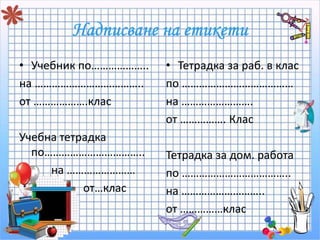 • Учебник по……………….. 
на ……………………………….. 
от ……………….клас 
Учебна тетрадка 
по…………………………….. 
на …………………… 
от…клас 
• Тетрадка за раб. в клас 
по ………………………………… 
на ……………………. 
от ……………. Клас 
Тетрадка за дом. работа 
по ……………………………….. 
на ……………………….. 
от ……………клас 
 