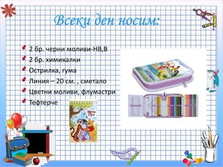 2 бр. черни моливи-HB,B 
2 бр. химикалки 
Острилка, гума 
Линия – 20 см. , сметало 
Цветни моливи, флумастри 
Тефтерче 
 